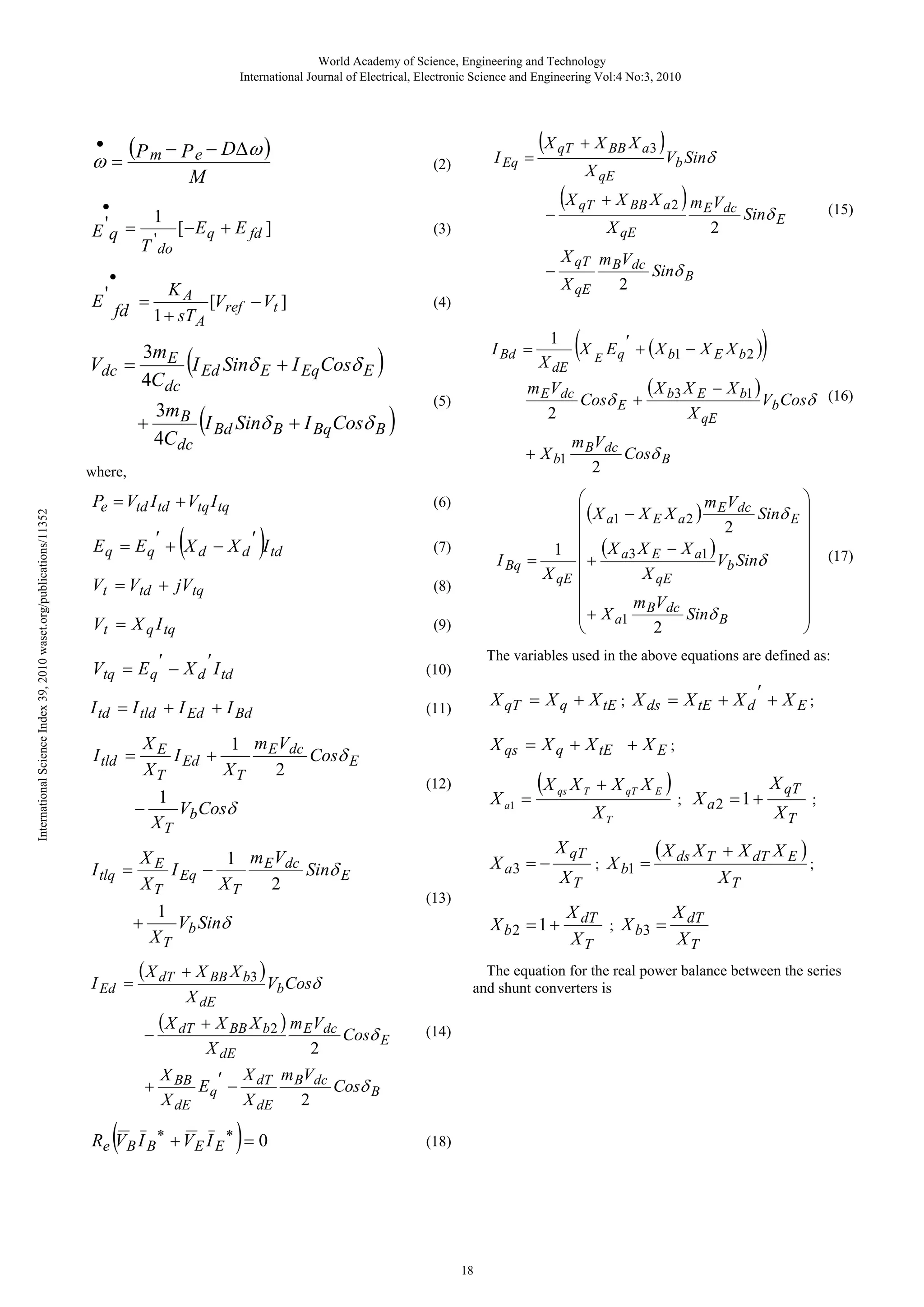 World Academy of Science, Engineering and Technology International Journal of Electrical, Electronic Science and Engineering Vol:4 No:3, 2010 • ( − − DΔ ω ) ω = Pm Pe (2) M • E 'q = E' 1 T ' do I Eq = [− E q + E fd ] = fd ( ) ( 3m B I Bd Sinδ B + I Bq Cosδ B 4Cdc + ) X qT m BVdc Sinδ B X qE 2 ) ( (7) Vt = Vtd + jVtq (8) Vt = X q I tq (9) Vtq = E q ′ − X d ′ I td (11) XE 1 m E Vdc I Ed + Cosδ E XT XT 2 1 Vb Cosδ − XT XE 1 m E Vdc I Eq − Sinδ E XT XT 2 + I Ed = 1 Vb Sinδ XT ( X dT − + (12) X a1 = (X X a3 = − qs X qT (13) ) (17) XT ; X b1 = ; X a2 = 1 + ( X ds X T X qT XT ; + X dT X E ) ; XT X dT X dT ; X b3 = XT XT The equation for the real power balance between the series and shunt converters is (14) X m V X BB E q ′ − dT B dc Cosδ B 2 X dE X dE Re V B I B ∗ + V E I E ∗ = 0 X T + X qT X E ) XT X b2 = 1 + + X BB X b 2 ) m E Vdc Cosδ E 2 X dE ) E q ′ + ( X b1 − X E X b 2 ) X qs = X q + X tE + X E ; + X BB X b3 ) Vb Cosδ X dE ( X dT E X qT = X q + X tE ; X ds = X tE + X d ′ + X E ; I tld = I tlq = X dE (X The variables used in the above equations are defined as: (10) I td = I tld + I Ed + I Bd 1 ⎛ ⎞ ⎜ ( X a1 − X E X a 2 ) m E Vdc Sinδ E ⎟ ⎜ ⎟ 2 ⎜ (X X − X ) ⎟ 1 a1 ⎜ + a3 E ⎟ I Bq = Vb Sinδ X qE ⎜ X qE ⎟ ⎜ ⎟ ⎜ + X m BVdc Sinδ ⎟ ⎜ ⎟ a1 B 2 ⎝ ⎠ (6) E q = E q ′ + X d − X d ′ I td (15) Sinδ E ( X X − X b1 ) m E Vdc Cosδ E + b3 E Vb Cosδ (16) X qE 2 m V + X b1 B dc Cosδ B 2 (5) where, Pe = Vtd I td + Vtq I tq 2 X qE (4) I Bd = Vb Sinδ (X qT + X BB X a2 ) m EVdc − (3) KA [Vref − Vt ] 1 + sT A 3mE Vdc = I Ed Sinδ E + I Eq Cosδ E 4Cdc International Science Index 39, 2010 waset.org/publications/11352 X qE − • ( (X qT + X BB X a3 ) (18) 18 