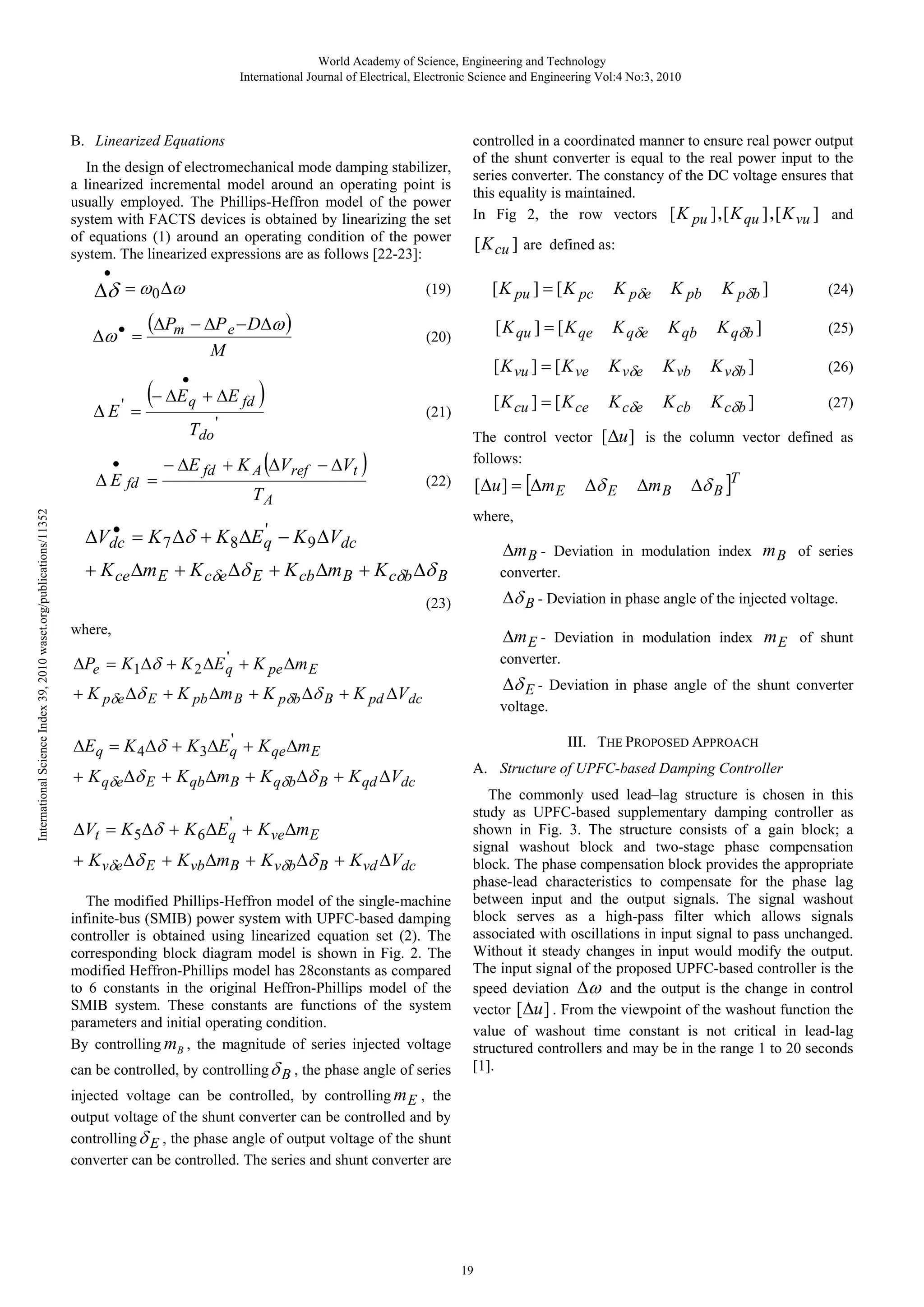 World Academy of Science, Engineering and Technology International Journal of Electrical, Electronic Science and Engineering Vol:4 No:3, 2010 B. Linearized Equations In the design of electromechanical mode damping stabilizer, a linearized incremental model around an operating point is usually employed. The Phillips-Heffron model of the power system with FACTS devices is obtained by linearizing the set of equations (1) around an operating condition of the power system. The linearized expressions are as follows [22-23]: • (19) Δδ = ω 0 Δω Δω • = • International Science Index 39, 2010 waset.org/publications/11352 Δ E fd = ) ( − ΔE fd + K A ΔVref − ΔVt TA [ K pu ] = [ K pc ) K pb K pδb ] K qδe K qb K qδb ] K vδe K vb K vδb ] (26) [ K cu ] = [ K ce (21) K pδe [ K qu ] = [ K qe (20) M ( [ K cu ] are defined as: [ K vu ] = [ K ve (ΔPm − ΔP e − DΔω ) • − ΔE q + ΔE fd Δ E' = Tdo ' controlled in a coordinated manner to ensure real power output of the shunt converter is equal to the real power input to the series converter. The constancy of the DC voltage ensures that this equality is maintained. In Fig 2, the row vectors [ K pu ] , [ K qu ] , [ K vu ] and K cδe K cb K cδb ] (27) The control vector follows: [Δu ] = [Δm E (22) (24) (25) [Δu ] is the column vector defined as Δδ E Δm B Δδ B ]T where, • ' ΔVdc = K 7 Δδ + K 8 ΔE q − K 9 ΔVdc Δm B - Deviation in modulation index m B of series converter. + K ce Δm E + K cδe Δδ E + K cb Δm B + K cδb Δδ B Δδ B - Deviation in phase angle of the injected voltage. (23) where, Δm E - Deviation in modulation index m E of shunt converter. ' + K 2 ΔE q + K pe Δm E ΔPe = K1Δδ + K pδe Δδ E + K pb Δm B + K pδb Δδ B + K pd ΔVdc Δδ E - Deviation in phase angle of the shunt converter voltage. ' ΔEq = K 4 Δδ + K 3ΔEq + K qe ΔmE + K qδe Δδ E + K qb ΔmB + K qδb Δδ B + K qd ΔVdc ' ΔVt = K 5Δδ + K 6 ΔEq + K ve ΔmE + K vδe Δδ E + K vb ΔmB + K vδb Δδ B + K vd ΔVdc The modified Phillips-Heffron model of the single-machine infinite-bus (SMIB) power system with UPFC-based damping controller is obtained using linearized equation set (2). The corresponding block diagram model is shown in Fig. 2. The modified Heffron-Phillips model has 28constants as compared to 6 constants in the original Heffron-Phillips model of the SMIB system. These constants are functions of the system parameters and initial operating condition. By controlling mB , the magnitude of series injected voltage can be controlled, by controlling δ B , the phase angle of series III. THE PROPOSED APPROACH A. Structure of UPFC-based Damping Controller The commonly used lead–lag structure is chosen in this study as UPFC-based supplementary damping controller as shown in Fig. 3. The structure consists of a gain block; a signal washout block and two-stage phase compensation block. The phase compensation block provides the appropriate phase-lead characteristics to compensate for the phase lag between input and the output signals. The signal washout block serves as a high-pass filter which allows signals associated with oscillations in input signal to pass unchanged. Without it steady changes in input would modify the output. The input signal of the proposed UPFC-based controller is the speed deviation Δω and the output is the change in control vector [ Δu ] . From the viewpoint of the washout function the value of washout time constant is not critical in lead-lag structured controllers and may be in the range 1 to 20 seconds [1]. injected voltage can be controlled, by controlling m E , the output voltage of the shunt converter can be controlled and by controlling δ E , the phase angle of output voltage of the shunt converter can be controlled. The series and shunt converter are 19 
