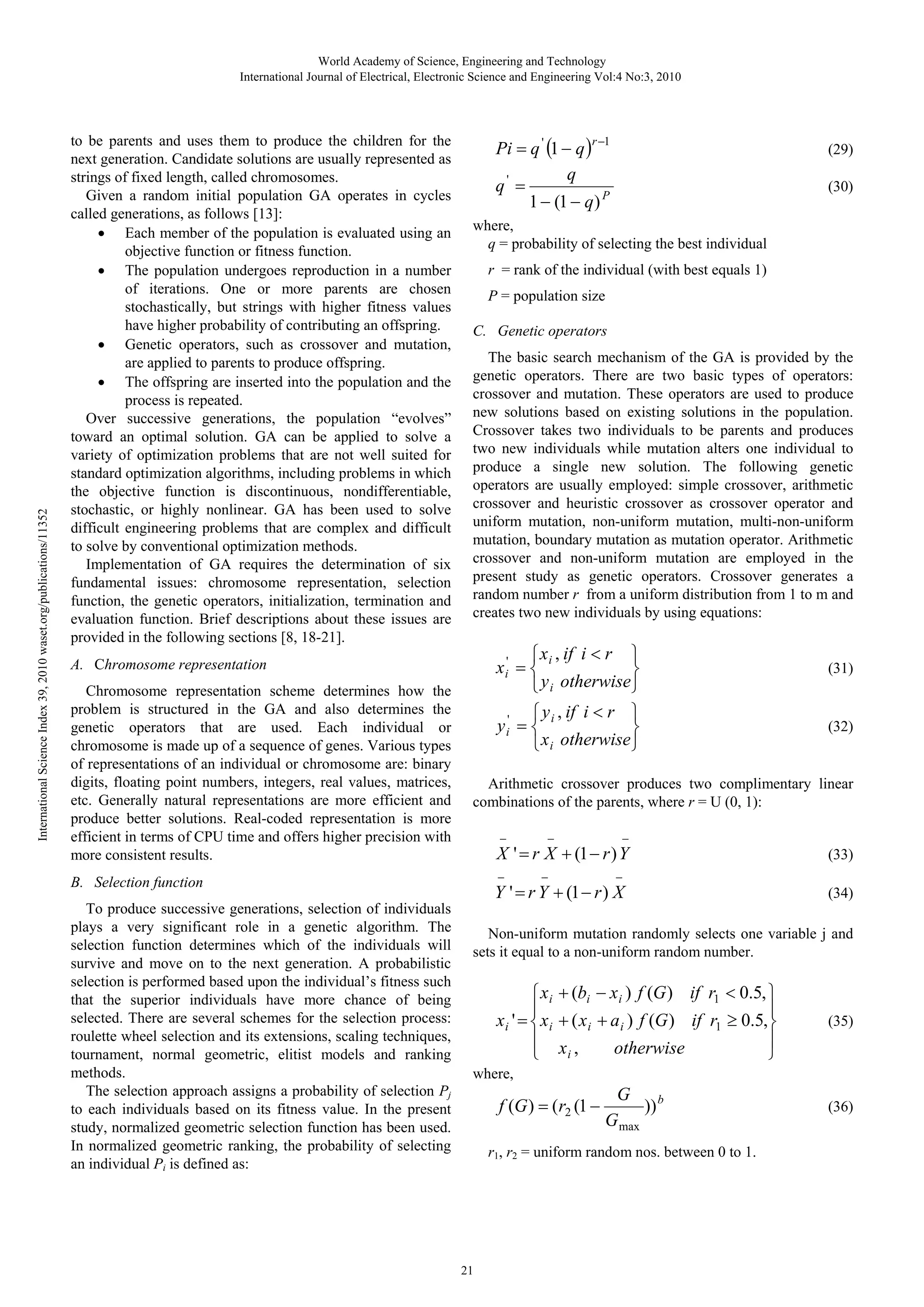 International Science Index 39, 2010 waset.org/publications/11352 World Academy of Science, Engineering and Technology International Journal of Electrical, Electronic Science and Engineering Vol:4 No:3, 2010 to be parents and uses them to produce the children for the next generation. Candidate solutions are usually represented as strings of fixed length, called chromosomes. Given a random initial population GA operates in cycles called generations, as follows [13]: • Each member of the population is evaluated using an objective function or fitness function. • The population undergoes reproduction in a number of iterations. One or more parents are chosen stochastically, but strings with higher fitness values have higher probability of contributing an offspring. • Genetic operators, such as crossover and mutation, are applied to parents to produce offspring. • The offspring are inserted into the population and the process is repeated. Over successive generations, the population “evolves” toward an optimal solution. GA can be applied to solve a variety of optimization problems that are not well suited for standard optimization algorithms, including problems in which the objective function is discontinuous, nondifferentiable, stochastic, or highly nonlinear. GA has been used to solve difficult engineering problems that are complex and difficult to solve by conventional optimization methods. Implementation of GA requires the determination of six fundamental issues: chromosome representation, selection function, the genetic operators, initialization, termination and evaluation function. Brief descriptions about these issues are provided in the following sections [8, 18-21]. Pi = q ' (1 − q )r −1 q q' = 1 − (1 − q ) P r = rank of the individual (with best equals 1) P = population size C. Genetic operators The basic search mechanism of the GA is provided by the genetic operators. There are two basic types of operators: crossover and mutation. These operators are used to produce new solutions based on existing solutions in the population. Crossover takes two individuals to be parents and produces two new individuals while mutation alters one individual to produce a single new solution. The following genetic operators are usually employed: simple crossover, arithmetic crossover and heuristic crossover as crossover operator and uniform mutation, non-uniform mutation, multi-non-uniform mutation, boundary mutation as mutation operator. Arithmetic crossover and non-uniform mutation are employed in the present study as genetic operators. Crossover generates a random number r from a uniform distribution from 1 to m and creates two new individuals by using equations: ⎧ x i , if i < r ⎫ x i' = ⎨ ⎬ ⎩ y i otherwise⎭ ⎧ y i , if i < r ⎫ y i' = ⎨ ⎬ ⎩ x i otherwise ⎭ (31) (32) Arithmetic crossover produces two complimentary linear combinations of the parents, where r = U (0, 1): − − − X ' = r X + (1 − r ) Y − B. Selection function To produce successive generations, selection of individuals plays a very significant role in a genetic algorithm. The selection function determines which of the individuals will survive and move on to the next generation. A probabilistic selection is performed based upon the individual’s fitness such that the superior individuals have more chance of being selected. There are several schemes for the selection process: roulette wheel selection and its extensions, scaling techniques, tournament, normal geometric, elitist models and ranking methods. The selection approach assigns a probability of selection Pj to each individuals based on its fitness value. In the present study, normalized geometric selection function has been used. In normalized geometric ranking, the probability of selecting an individual Pi is defined as: (30) where, q = probability of selecting the best individual A. Chromosome representation Chromosome representation scheme determines how the problem is structured in the GA and also determines the genetic operators that are used. Each individual or chromosome is made up of a sequence of genes. Various types of representations of an individual or chromosome are: binary digits, floating point numbers, integers, real values, matrices, etc. Generally natural representations are more efficient and produce better solutions. Real-coded representation is more efficient in terms of CPU time and offers higher precision with more consistent results. (29) − (33) − Y ' = r Y + (1 − r ) X (34) Non-uniform mutation randomly selects one variable j and sets it equal to a non-uniform random number. ⎧ x i + (bi − x i ) f (G ) if r1 < 0.5, ⎫ ⎪ ⎪ x i ' = ⎨ x i + ( x i + a i ) f (G ) if r1 ≥ 0.5,⎬ ⎪ x, ⎪ otherwise i ⎩ ⎭ (35) where, f (G ) = (r2 (1 − G )) b G max r1, r2 = uniform random nos. between 0 to 1. 21 (36) 