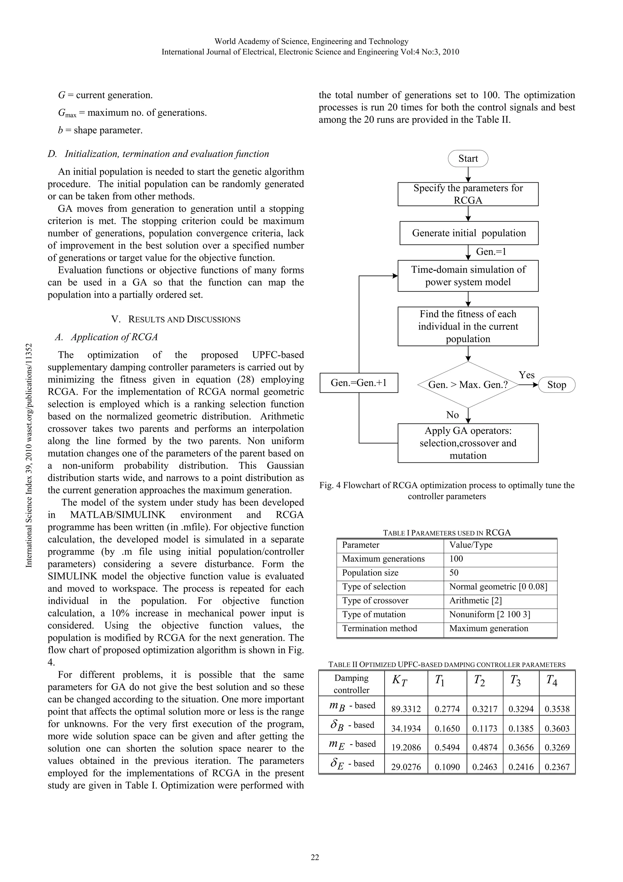 World Academy of Science, Engineering and Technology International Journal of Electrical, Electronic Science and Engineering Vol:4 No:3, 2010 G = current generation. Gmax = maximum no. of generations. b = shape parameter. the total number of generations set to 100. The optimization processes is run 20 times for both the control signals and best among the 20 runs are provided in the Table II. D. Initialization, termination and evaluation function Start An initial population is needed to start the genetic algorithm procedure. The initial population can be randomly generated or can be taken from other methods. GA moves from generation to generation until a stopping criterion is met. The stopping criterion could be maximum number of generations, population convergence criteria, lack of improvement in the best solution over a specified number of generations or target value for the objective function. Evaluation functions or objective functions of many forms can be used in a GA so that the function can map the population into a partially ordered set. Specify the parameters for RCGA Generate initial population Gen.=1 Time-domain simulation of power system model Find the fitness of each individual in the current population V. RESULTS AND DISCUSSIONS International Science Index 39, 2010 waset.org/publications/11352 A. Application of RCGA The optimization of the proposed UPFC-based supplementary damping controller parameters is carried out by minimizing the fitness given in equation (28) employing RCGA. For the implementation of RCGA normal geometric selection is employed which is a ranking selection function based on the normalized geometric distribution. Arithmetic crossover takes two parents and performs an interpolation along the line formed by the two parents. Non uniform mutation changes one of the parameters of the parent based on a non-uniform probability distribution. This Gaussian distribution starts wide, and narrows to a point distribution as the current generation approaches the maximum generation. The model of the system under study has been developed in MATLAB/SIMULINK environment and RCGA programme has been written (in .mfile). For objective function calculation, the developed model is simulated in a separate programme (by .m file using initial population/controller parameters) considering a severe disturbance. Form the SIMULINK model the objective function value is evaluated and moved to workspace. The process is repeated for each individual in the population. For objective function calculation, a 10% increase in mechanical power input is considered. Using the objective function values, the population is modified by RCGA for the next generation. The flow chart of proposed optimization algorithm is shown in Fig. 4. For different problems, it is possible that the same parameters for GA do not give the best solution and so these can be changed according to the situation. One more important point that affects the optimal solution more or less is the range for unknowns. For the very first execution of the program, more wide solution space can be given and after getting the solution one can shorten the solution space nearer to the values obtained in the previous iteration. The parameters employed for the implementations of RCGA in the present study are given in Table I. Optimization were performed with Gen.=Gen.+1 Yes Gen. > Max. Gen.? Stop No Apply GA operators: selection,crossover and mutation Fig. 4 Flowchart of RCGA optimization process to optimally tune the controller parameters TABLE I PARAMETERS USED IN RCGA Parameter Value/Type Maximum generations 100 Population size 50 Type of selection Normal geometric [0 0.08] Type of crossover Arithmetic [2] Type of mutation Nonuniform [2 100 3] Termination method Maximum generation TABLE II OPTIMIZED UPFC-BASED DAMPING CONTROLLER PARAMETERS Damping controller KT T1 T2 T3 T4 mB 89.3312 0.2774 0.3217 0.3294 0.3538 δB - based 34.1934 0.1650 0.1173 0.1385 0.3603 mE - based 19.2086 0.5494 0.4874 0.3656 0.3269 δE 22 - based - based 29.0276 0.1090 0.2463 0.2416 0.2367 