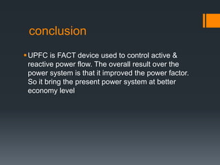 conclusion
UPFC is FACT device used to control active &
reactive power flow. The overall result over the
power system is that it improved the power factor.
So it bring the present power system at better
economy level
 