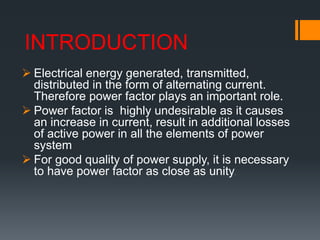 INTRODUCTION
 Electrical energy generated, transmitted,
distributed in the form of alternating current.
Therefore power factor plays an important role.
 Power factor is highly undesirable as it causes
an increase in current, result in additional losses
of active power in all the elements of power
system
 For good quality of power supply, it is necessary
to have power factor as close as unity.
 