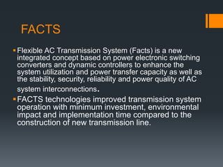 FACTS
Flexible AC Transmission System (Facts) is a new
integrated concept based on power electronic switching
converters and dynamic controllers to enhance the
system utilization and power transfer capacity as well as
the stability, security, reliability and power quality of AC
system interconnections.
FACTS technologies improved transmission system
operation with minimum investment, environmental
impact and implementation time compared to the
construction of new transmission line.
 