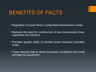 BENEFITS OF FACTS
 Regulation of power flows in prescribed transmission routes.
 Reduces the need for construction of new transmission lines,
capacitors and reactors.
 Provides greater ability to transfer power between controlled
areas.
 These devices help to damp the power oscillations that could
damage the equipment.
 