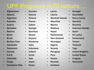 UPF Programs in 70 nations …
•   Afghanistan      •   Ecuador     •   Latvia             •   Senegal
•   Albania          ...