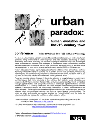 urban
paradox:
.

conference

human evolution and
the 21st- century town

Friday 21st February 2014

UCL Institute of Archaeology

The town is not our natural habitat. For most of the last three million years, we evolved as huntergatherers, living off the land in small kin-groups and tribal societies, developing a working
relationship with nature. Culturally, we are still adapting to urbanized living: our technologies,
towns, economies and societies have developed at a remarkable speed. Anatomically, however,
we have not evolved at the same electric pace: genetically, we remain much as we were before
towns developed, or even before large-scale farming was adopted 5,000-10,000 years ago.
Today’s cities accommodate a global population of some 3.4 billion: there is therefore a profound
dichotomy between the world we currently live in, and the one we were genetically, metabolically,
physiologically and psychologically designed for. We can’t uninvent towns, nor do we wish to, but
city life is, superficially, the very antithesis of the hunter-gatherers’ world.
There is a possible solution, however. It lies in the adoption of proxy behaviours, environments
and townscapes that mimic elements of the nutrition, daily activity, social interaction and
engagement with the environment that best fit the evolutionary demands of our minds and bodies.
Through applied studies, such proxy behaviours could be brought together to form a coherent
protocol applied to 21st-century townscapes and urban life-styles. We call this approach the Eden
Protocol, a short-hand term for the Evolutionary Determinants of health, social interaction and
urban wellbeing. By facilitating the associated behavourial changes, urban wellbeing and social
cohesion might be quantifiably improved, and National Health Service costs diminished. The
better our urban and societal surroundings simulate our “natural habitat”, and the better our
behaviours match our biology, the healthier we urban creatures will be.
There is no charge for delegates, but places are limited and so pre-booking is ESSENTIAL:
to book your seat: Eventbrite EDEN Protocol
For further information on the Evolutionary Determinants of Health programme see:
http://www.ucl.ac.uk/edenprotocol

Further information on the conference, contact EDENinfo@ucl.ac.uk
or Charlotte Frearson c.frearson@ucl.ac.uk

 