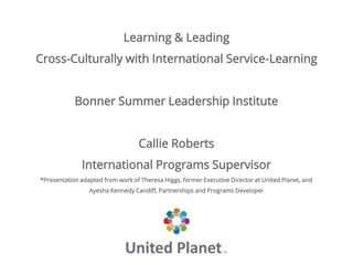 Learning & Leading
Cross-Culturally with International Service-Learning
Bonner Summer Leadership Institute
Callie Roberts
International Programs Supervisor
*Presentation adapted from work of Theresa Higgs, former Executive Director at United Planet, and
Ayesha Kennedy Candiff, Partnerships and Programs Developer
 