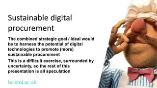 bristol.ac.uk
Sustainable digital
procurement
The combined strategic goal / ideal would
be to harness the potential of digital
technologies to promote (more)
sustainable procurement
This is a difficult exercise, surrounded by
uncertainty, so the rest of this
presentation is all speculation
 