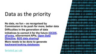 bristol.ac.uk
Data as the priority
No data, no fun – as recognised by
Commission in its push for more, better data
Difficulties in the generation of data
Initiatives to correct it for the future (OCDS,
eForms, eGoverment APIs, Open Data
Directive, B2G data sharing)
More needs to be done to generate
backward-looking databases
 