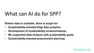 bristol.ac.uk
What can AI do for SPP?
If/when data is available, there is scope for
• Sustainability-oriented (big) data analytics
• Development of sustainability screens/indexes
• ML-supported data analysis with sustainability goals
• Sustainability-oriented procurement planning
 