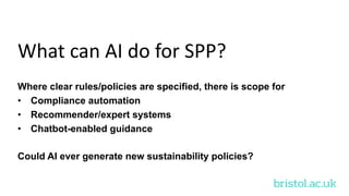 bristol.ac.uk
What can AI do for SPP?
Where clear rules/policies are specified, there is scope for
• Compliance automation
• Recommender/expert systems
• Chatbot-enabled guidance
Could AI ever generate new sustainability policies?
 
