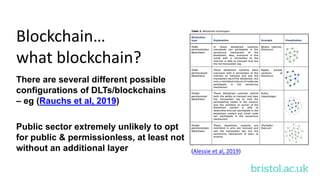 bristol.ac.uk
Blockchain…
what blockchain?
There are several different possible
configurations of DLTs/blockchains
– eg (Rauchs et al, 2019)
Public sector extremely unlikely to opt
for public & permissionless, at least not
without an additional layer (Alessie et al, 2019)
 