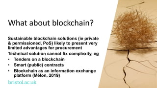 bristol.ac.uk
What about blockchain?
Sustainable blockchain solutions (ie private
& permissioned, PoS) likely to present very
limited advantages for procurement
Technical solution cannot fix complexity, eg
• Tenders on a blockchain
• Smart (public) contracts
• Blockchain as an information exchange
platform (Mélon, 2019)
 