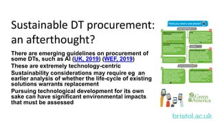 bristol.ac.uk
Sustainable DT procurement:
an afterthought?
There are emerging guidelines on procurement of
some DTs, such as AI (UK, 2019) (WEF, 2019)
These are extremely technology-centric
Sustainability considerations may require eg an
earlier analysis of whether the life-cycle of existing
solutions warrants replacement
Pursuing technological development for its own
sake can have significant environmental impacts
that must be assessed
 