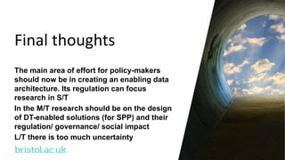 bristol.ac.uk
Final thoughts
The main area of effort for policy-makers
should now be in creating an enabling data
architecture. Its regulation can focus
research in S/T
In the M/T research should be on the design
of DT-enabled solutions (for SPP) and their
regulation/ governance/ social impact
L/T there is too much uncertainty
 