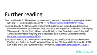 bristol.ac.uk
Further reading
Sanchez-Graells, A, “Data-driven procurement governance: two well-known elephant tales”
(2019) 24(4) Communications Law 157-170. https://ssrn.com/abstract=3440552.
Sanchez-Graells, A, “Some public procurement challenges in supporting and delivering
smart urban mobility: procurement data, discretion and expertise”, in M Finck, M Lamping,
V Moscon & H Richter (eds), Smart Urban Mobility – Law, Regulation, and Policy, MPI
Studies on Intellectual Property and Competition Law (Springer 2020) forthcoming.
https://ssrn.com/abstract=3452045.
Sanchez-Graells, A, “EU Public Procurement Policy and the Fourth Industrial Revolution:
Pushing and Pulling as One?”, Working Paper for the YEL Annual Conference 2019 ‘EU
Law in the era of the Fourth Industrial Revolution’. https://ssrn.com/abstract=3440554.
 