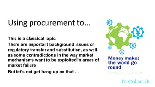 bristol.ac.uk
Using procurement to…
This is a classical topic
There are important background issues of
regulatory transfer and substitution, as well
as some contradictions in the way market
mechanisms want to be exploited in areas of
market failure
But let’s not get hang up on that …
 