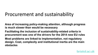 bristol.ac.uk
Procurement and sustainability
Area of increasing policy-making attention, although progress
is much slower than would be necessary
Facilitating the inclusion of sustainability-related criteria in
procurement was one of the drivers for the 2014 new EU rules
Most problems are linked to implementation, not regulatory
design. Cost, complexity and institutional inertia are the main
obstacles
 