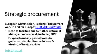 bristol.ac.uk
Strategic procurement
European Commission, ‘Making Procurement
work in and for Europe’ COM(2017) 572 final
• Need to facilitate and to further uptake of
strategic procurement, including SPP
• Proposals mostly geared towards
guidance, standardized solutions &
sharing of best practices
 