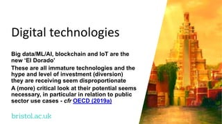 bristol.ac.uk
Digital technologies
Big data/ML/AI, blockchain and IoT are the
new ‘El Dorado’
These are all immature technologies and the
hype and level of investment (diversion)
they are receiving seem disproportionate
A (more) critical look at their potential seems
necessary, in particular in relation to public
sector use cases - cfr OECD (2019a)
 