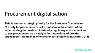 bristol.ac.uk
Procurement digitalisation
This is another strategic priority for the European Commission
Not only for procurement’s sake, but also in the context of the
wider strategy to create an AI-friendly regulatory environment and
to use procurement as a catalyst for innovations of broader
application – along lines of entrepreneurial State (Mazzucato, 2013)
 