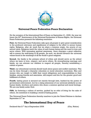 Universal Peace Federation Peace Declaration

On the occasion of the International Day of Peace on September 21, 2008, the year we
honor the 60th Anniversary of the Universal Declaration of Human Rights, the Universal
Peace Federation presents the following resolution:
First, the Universal Peace Federation calls upon all people to give great consideration
to the profound relevance and significance of religion to the effort to secure human
rights. Religions, after all, teach that we share a common origin, the source of our
sacred value. Religions teach the value of each human being and the need to love and
serve others. With increasing spiritual awareness, there emerges a great collective
will to ensure the well-being of all people. As such, we should advance the universal
values found in the teachings of all the world’s great religions.
Second, the family is the primary school of ethics and should serve as the school
where we learn to love, respect, and serve others. By strengthening marriage and
family, we can educate our children to respect all people, thereby establishing a
culture of peace.
Third, our educational curricula should teach about peace and conflict resolution. This
can be done through a character education or moral education curriculum. Men and
women who are taught to fulfill their moral obligations and responsibilities in their
families, among friends and associates, will respect and live for the greater good and
fulfillment of others.
Fourth, lasting peace is secured not merely through laws, backed by the power of
government enforcement, but by a rising awareness of our universal solidarity as one
human family, brothers and sisters who share a common spiritual and moral heritage.
We are one family under God.
Fifth, by fostering a culture of service, guided by an ethic of living for the sake of
others, we contribute to building a world of lasting peace.
The Universal Peace Federation thereby resolves to join the United Nations to declare
September 21 st as

                 The International Day of Peace
Declared this 21 st day of September 2008                             (City, Nation)
 