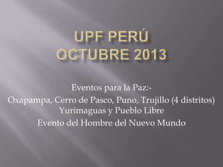 Eventos para la Paz:Oxapampa, Cerro de Pasco, Puno, Trujillo (4 distritos)
Yurimaguas y Pueblo Libre
Evento del Hombre del Nuevo Mundo

 