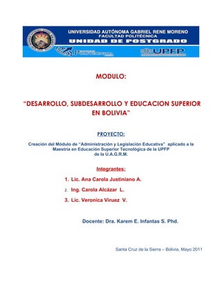 MODULO:



“DESARROLLO, SUBDESARROLLO Y EDUCACION SUPERIOR
                   EN BOLIVIA”


                                 PROYECTO:
 Creación del Módulo de “Administración y Legislación Educativa” aplicado a la
            Maestría en Educación Superior Tecnológica de la UPFP
                               de la U.A.G.R.M.


                                Integrantes:

                 1. Lic. Ana Carola Justiniano A.

                 2.   Ing. Carola Alcázar L.

                 3. Lic. Veronica Viruez V.



                          Docente: Dra. Karem E. Infantas S. Phd.




                                         Santa Cruz de la Sierra – Bolivia, Mayo 2011
 