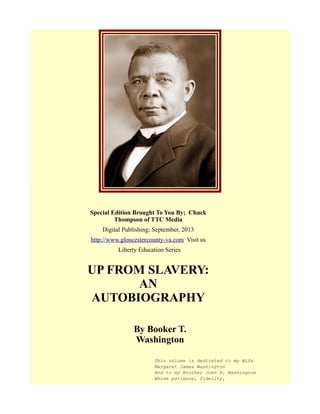 Special Edition Brought To You By; Chuck
Thompson of TTC Media
Digital Publishing; September, 2013
http://www.gloucestercounty-va.com Visit us
Liberty Education Series
UP FROM SLAVERY:
AN
AUTOBIOGRAPHY
By Booker T.
Washington
This volume is dedicated to my Wife
Margaret James Washington
And to my Brother John H. Washington
Whose patience, fidelity,
 