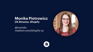 I’m a director of user experience at Shopify and have been working as
a front end developer in Toronto since 2008. Previous to Shopify, I had
been working at a number of diﬀerent sized agencies.
Monika Piotrowicz
UX Director, Shopify
@monsika
medium.com/shopify-ux
 