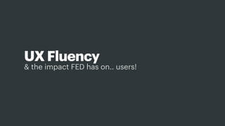 & the impact FED has on.. users!
UX Fluency
And so this is where I want to spend a bit more time - and talk about how we can develop and then leverage a UX ﬂuency
 