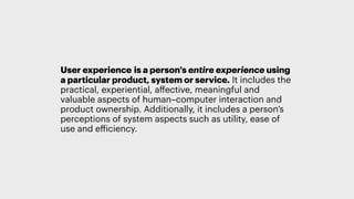 User experience is a person's entire experience using
a particular product, system or service. It includes the
practical, experiential, aﬀective, meaningful and
valuable aspects of human–computer interaction and
product ownership. Additionally, it includes a person’s
perceptions of system aspects such as utility, ease of
use and efficiency.
It’s not just the pixels on the mockup that are handed down to someone to code - it’s the full experience your user has, dependent on the user research you’ve done, the IA of the site, the
design, content, through to how well it was executed, how speedy it feels in someone’s hand on their device.
 