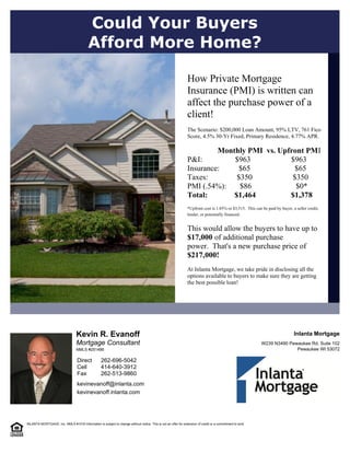 Mortgage Consultant
Kevin R. Evanoff
kevinevanoff@inlanta.com
kevinevanoff.inlanta.com
Pewaukee WI 53072
W239 N3490 Pewaukee Rd. Suite 102
Inlanta Mortgage
262-513-9860
414-640-3912
262-696-5042
Fax
Cell
Direct
NMLS #251486
How Private Mortgage
Insurance (PMI) is written can
affect the purchase power of a
client!  
  
The Scenario: $200,000 Loan Amount, 95% LTV, 761 Fico
Score, 4.5% 30-Yr Fixed, Primary Residence, 4.77% APR.  
  
                     Monthly PMI  vs. Upfront PMI  
P&I:                 $963                     $963  
Insurance:          $65                       $65  
Taxes:               $350                     $350  
PMI (.54%):       $86                       $0*  
Total:              $1,464                  $1,378      
  
*Upfront cost is 1.85% or $3,515.  This can be paid by buyer, a seller credit,
lender, or potentially financed.   
  
This would allow the buyers to have up to  
$17,000  of additional purchase
power.  That's a new purchase price of
$217,000!  
  
At Inlanta Mortgage, we take pride in disclosing all the
options available to buyers to make sure they are getting
the best possible loan!
Could Your Buyers
Afford More Home?
 
 
INLANTA MORTGAGE, Inc. NMLS #1016 Information is subject to change without notice. This is not an offer for extension of credit or a commitment to lend.
 