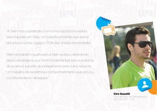 "A Seen nos surpreendeu com uma proposta inovadora




dados estratégicos que foram fundamentais para a avaliação


Um trabalho de excelência e comprometimento que provou




                                                             Ciro Gusatti
                                                             Coordenador de Planejamento
                                                             da AGECOM - UPF
 