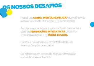 OS NOSSOS DESAFIOS
     Propor um CANAL WEB QUALIFICADO que represente
     a diferenciação da UPF perante os concorrentes.

     Ampliar a aplicabilidade e valorização da campanha a
     partir de PROMOÇÕES INTERATIVAS utilizando
     tecnologias digitais e as REDES SOCIAIS.

     Facilitar a navegação e a encontrabilidade das
     informações para os usuários.


     Ser referência em design de interface em relação
     aos vestibulares anteriores.
 