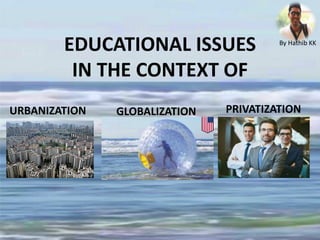 EDUCATIONAL ISSUES
IN THE CONTEXT OF
URBANIZATION GLOBALIZATION PRIVATIZATION
By Hathib KK
 