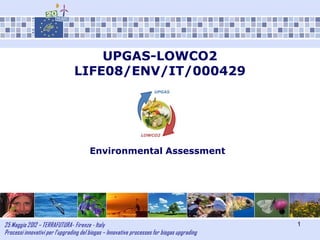 25 Maggio 2012 – TERRAFUTURA- Firenze - Italy
Processi innovativi per l’upgrading del biogas – Innovative processes for biogas upgrading
1
UPGAS-LOWCO2
LIFE08/ENV/IT/000429
Environmental Assessment
 