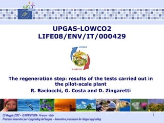 25 Maggio 2012 – TERRAFUTURA- Firenze - Italy
Processi innovativi per l’upgrading del biogas – Innovative processes for biogas upgrading
1
UPGAS-LOWCO2
LIFE08/ENV/IT/000429
The regeneration step: results of the tests carried out in
the pilot-scale plant
R. Baciocchi, G. Costa and D. Zingaretti
 