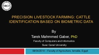 PRECISION LIVESTOCK FARMING: CATTLE 
IDENTIFICATION BASED ON BIOMETRIC DATA 
By 
Tarek Mahmmed Gaber, PhD 
Faculty of Computers and Informatics 
Suez Canal University 
08/04/2014 – Faculty of Agriculture, Ismailia, Egypt 
 