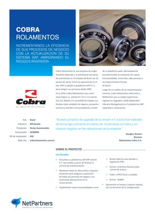COBRA
ROLAMENTOS
INCREMENTANDO LA EFICIENCIA
DE SUS PROCESOS DE NEGOCIO
CON LA ACTUALIZACIÓN DE SU
SISTEMA SAP AMINORANDO EL
RIESGO E INVERSIÓN
Cobra Rolamentos es una empresa de origen
brasileño dedicada a la distribución de partes
de automóviles en 15 estados de Brasil con 20
puntos de venta. Inició sus operaciones en el
año 1997 y adoptó la plataforma SAP R / 3
para integrar sus procesos desde 1999.
En el 2010, Cobra Rolamentos tuvo como
tarea migrar su sistema R / 3 4.7 a la versión
ECC 6.0, debido a la necesidad de trabajar sus
tiendas como unidades de negocio, proveerles
servicios y atender a los proveedores a través
de su plataforma web. Adicionalmente
buscaba facilitar la instalación de nuevas
funcionalidades, entre ellas, adecuaciones a
los requerimientos fiscales
de Brasil.
Luego de un análisis de los requerimientos
internos, Cobra Rolamentos seleccionó a
NetPartners por su amplia experiencia
regional en Upgrades y ALM (Application
Lifecycle Management) en la plataforma SAP,
capacidad y compromiso.
“
de forma ágil y eficiente en menos de 13 semanas con éxito y sin
impacto negativo en las operaciones de la empresa.”
Nuestro proyecto de upgrade de la version 4.7 a la 6.0 fue realizado
Douglas Sturaro
Director
Rolamentos Cobra S.A.
Industria : Wholesale
Productos : Partes Automóviles
Facturación : $230MM
Nº de empleados : 450
Web site : cobrarolamentos.com.br
País : Brasil
Los Desafíos
Ÿ Actualizar su plataforma SAP ERP versión
4.7, que estaba a punto de finalizar el
servicio de mantenimiento.
Ÿ Mantener todos los desarrollos y reportes
existentes para asegurar la operación
de todos sus procesos de negocio, con
eventuales adecuaciones en la
nueva versión.
Ÿ Implementar nuevas funcionalidades como:
w Activar New GL para atender a
legislación IFRS.
w Activar a interface bancaria para
control de activos.
w Tratar o SPED fiscal y contable.
w Activar TaxBRA.
Ÿ Aprovechar el cambio y realizar mejoras
y/o correcciones de la configuración,
SOBRE EL PROYECTO
R O L A M E N T O S E A U T O P E Ç A S
 