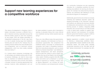 10 
The nature of employment is changing. A job in 
today’s information economy is different from a 
job in industrial economy, especially because the 
Internet enables anyone to work from anywhere 
on any project. PCG, the largest association of 
independent professionals in the EU, says there 
is a rise in people moving away from traditional 
full-time jobs and “jobs for life.” Instead, they are 
creating revenue streams from more flexible work-ing 
arrangements, such as short-term contract 
engagements, which are more widely available 
than ever before.20 
In a context where companies increasingly rely 
on technology and problem-solving skills to tack-le 
business challenges, we need to move away 
from an emphasis on traditional education envi-ronments— 
classrooms and curricula—and toward 
a broader inclusion of learning opportunities that 
promote hands-on skills development and can 
be made available to anyone who’s interested in 
learning. In education theory, this is also referred 
to as “authentic learning” where students learn by 
doing.21 
There are a few different ways that governments, 
schools, companies, and individuals can focus on 
educational opportunities that complement the 
traditional system, encourage an entrepreneurial 
ecosystem, and create a competitive workforce. 
Short term educational programs, such as classes 
offered by General Assembly22 and Skillshare23, 
support entrepreneurs and teach job-specific 
technical skills like coding or search engine opti-mization 
that may not be taught in the formal edu-cation 
system. Similarly, programs that offer work-shops 
and events such as Kstartup24, or provide 
hands-on experience in creating a startup, such 
as Startup Weekend25, can increase the quali-ty 
of the workforce and entrepreneurial mindset 
of a community. Companies are also supporting 
education for a competitive workforce by incor-porating 
new platforms for learning into their pro-grams. 
For example, the online learning resource, 
Udacity, has partnered with Salesforce to build 
educational programs for employees26. 
Additionally, governments and schools are already 
rethinking the traditional education system. By 
adopting technology in the classroom, teachers 
and students are realizing the enormous benefits 
of collaboration and teamwork at the center of the 
learning process. In addition, integrating STEM 
education into curricula early on can help to build 
a pool of talent that’s needed to support high-growth, 
high-tech new businesses. For example, 
Estonia’s government backed a project in 2012 to 
teach coding to students starting at age 7.27 
Applied experience is another crucial element 
to fostering a startup-ready workforce. Intern-ship 
opportunities expose students to the entre-preneurial 
culture, and break down culturally 
constructed aversions to the “fail often and fail 
fast” startup environment. For example, the UK’s 
Support new learning experiences for 
a competitive workforce 
University ventures 
are 100x more likely 
to turn into a publicly 
traded company. 
 
