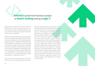 12 
Stanford is an interesting case study, but it must be 
noted that Stanford is an exceptional case and not 
the norm in terms of university support for entre-preneurs. 
The Program in Innovation and Entre-preneurship 
run by Stanford Graduate School of 
Business targets students outside the business 
school with ideas that could be commercialized. 
The three-month, part-time program teaches 
entrepreneurial skills and introduces participants 
to external investors and experts.30 Steve Blank’s 
‘Lean Launchpad’ class, hosted by the Stanford 
Department of Engineering, plays a similar role for 
graduate students across disciplines.31 Harvard’s 
Innovation Lab (founded by Peter Tufano in 2010) 
explicitly seeks to bridge the gap between depart-mental 
‘silos’.32 In addition, Stanford’s StartX pro-gram 
and MITs 100K competition provide opportu-nities 
for students to apply their education in real 
settings, leading to new developments and expe-rienced 
founders. 
apprenticeship program has made it easier for 
businesses to set up internship programs.28 On 
the other hand, French employment law prohibit-ing 
short-term employment prevents businesses 
in France from hiring interns. 
Research has found that university-based ventures 
are more than 100x more likely to turn into a pub-licly 
traded company than non-university startups. 
However, there are challenges with tech-transfer 
and IP/ownership of products and services built 
at universities. Evidence shows that companies 
with roots in American universities that are able to 
overcome these challenges are particularly prom-ising 
— 8 percent of these companies will go pub-lic 
in comparison to a “going public rate” of only 
.07 percent for U.S. enterprises founded outside 
of universities – a difference of 144x.29 
There already are university programs in the U.S. 
that are focused on driving entrepreneurial talent. 
Estonia’s government backed a project 
to teach coding starting at age 7. 
 