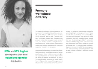 13 
strating the value that having more females can 
potentially bring to a management team.34 More-over, 
for startups with five or more females, 61 per-cent 
were successful and only 39 percent failed. 
Companies with more equalized gender distribu-tion 
have 30 percent higher IPO’s.35 Further, it is 
estimated that boosting women entrepreneurship 
and employment could lead to significant increase 
in countries GDP. For example, Japan could see a 
9 percent increase in its GDP by boosting wom-en’s 
entrepreneurship and employment; the Unit-ed 
Arab Emirates could see a 12 percent increase 
in its GDP.36 
The impact of diversity is an ongoing topic of dis-cussion, 
and a complicated issue because diver-sity 
can be defined in different ways in countries 
around the world. We see that a diverse work-force 
encourages different ways of thinking, new 
products and services to support a wide range of 
users, and creative problem-solving techniques. 
Governments can adopt dynamic approaches to 
support new business development by proactively 
supporting diversity in the workplace. 
One area we have initially focused on is gender. 
Governments can start by addressing the gender 
gap. Research shows that by narrowing the gen-der 
gap, employment will increase global income 
per person by as much as 20 percent by 2030.33 
The overall median proportion of female execu-tives 
is 7.1 percent at successful companies and 
3.1 percent at unsuccessful companies, demon- 
Promote 
workplace 
diversity 
IPOs are 30% higher 
at companies with more 
equalized gender 
distribution. 
 
