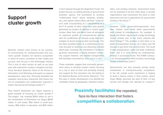 16 
Business clusters have proven to be success-ful 
environments for entrepreneurship and eco-nomic 
growth. Clusters are dynamic ecosystems 
in which all actors contribute to their vitality and 
success, and not just in the technology industry. 
This is true of other sectors as well, as we have 
seen with automotive clusters in England and Ger-many. 
AnnaLee Saxenian, Dean of the School of 
Information at UC Berkeley and expert on regional 
development, notes that, “Proximity facilitates the 
repeated, face-to-face interaction that fosters the 
mix of competition and collaboration required in 
today’s fast-paced technology clusters.”37 
Tony Hsieh’s Downtown Las Vegas projectis a 
great example of focusing on cluster growth.38 
The project has invested $350 million to aid in 
the revitalization of Downtown Las Vegas ($200 
million in real estate, $50 million in small busi-nesses, 
$50 million in education, and $50 million 
in tech startups through the VegasTech Fund). The 
project focuses on adding density of ground level 
activities, spaces, and businesses to increase 
“collisionable hours” where residents, employ-ees, 
and regular visitors (they call them “subscrib-ers”) 
walk around/eating at a cafe/drinking at a 
bar.39 A number of other cities have seen growth 
generated by clusters of startups in recent years. 
London, New York, and Berlin have all witnessed 
an explosive growth in entrepreneurial activity 
with the proliferation of startups using web tech-nologies 
to found and grow their businesses. This 
has been possible thanks to a combination of pol-icies 
focused on fostering and attracting a skilled 
talent pool, incentives for investment in technolo-gy- 
driven businesses, a strong business commu-nity 
support network, and reliable transportation 
that facilitates movement to, from, and in a city.40 
These examples suggest that successful govern-ment 
policy to develop clusters means focusing 
on a city or area of town and providing funding 
and support for the innovation hub. According to 
the National Bureau of Economic Research, “The 
first step in cluster development is to identify the 
candidate cluster by geography, industrial compo- 
Support 
cluster growth 
sition, and existing networks. Government funds 
can be awarded to do this initial study, or private 
organizations may commission this work to raise 
awareness and use in applications for government 
funding in the future.”41 
However, some government-sponsored busi-ness 
clusters have failed when governments 
lead instead of entrepreneurs. For example, in 
Egypt, the former regime built a large technology 
cluster outside one of the Cairo suburbs—the 
Smart Village.42 The problem is that there is no 
public transportation and by car it takes over 90 
minutes to get there from central Cairo. The result 
is that entrepreneurs could not build companies 
there, and it is used strictly by multinationals. 
Instead, a successful cluster, The GrEEK Campus, 
is an entrepreneur-led effort to build a technology 
cluster in downtown Cairo.43 
Governments can also promote private sector 
investments in entrepreneurship ecosystems. 
In the UK, private sector investment is helping 
to build a startup culture in East London, where 
Virgin Media launched the pilot of their 1.5 bps 
service and Google has opened its Campus.44 
Proximity facilitates the repeated, 
face-to-face interaction that fosters 
competition & collaboration. 
 