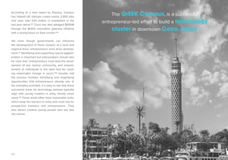 17 
According to a new report by Populus, Campus 
has helped UK startups create nearly 2,000 jobs 
and raise over £20 million in investment in the 
last year alone.45 Cisco has also pledged $500M 
through the British innovation gateway initiative 
with a strong focus on East London.46 
Yet, even though governments can influence 
the development of these clusters at a local and 
regional level, entrepreneurs must drive develop-ment. 
47 Identifying and supporting natural agglom-eration 
is important but policymakers should also 
be clear that “entrepreneurs must lead the devel-opment 
of any startup community, and empow-erment 
of individuals is the best tool for creat-ing 
meaningful change in yours.”48 Usually, half 
the process involves identifying and magnifying 
opportunities that entrepreneurs already see. In 
the examples provided, it is easy to see that these 
successful areas for technology startups typically 
align with young creators in artsy, trendy urban 
areas.49 These areas often have reasonable rents, 
which keep the barriers to entry and costs low for 
prospective investors and entrepreneurs. They 
also attract creative young people who are less 
risk averse. 
The GrEEK Campus, is a successful 
entrepreneur-led effort to build a technology 
cluster in downtown Cairo, Egypt. 
 