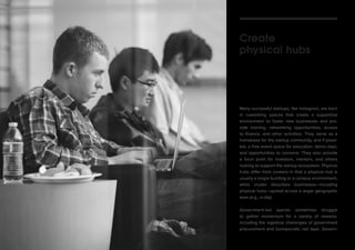 Many successful startups, like Instagram, are born 
in coworking spaces that create a supportive 
environment to foster new businesses and pro-vide 
training, networking opportunities, access 
to finance, and other activities. They serve as a 
homebase for the startup community, and if possi-ble, 
a free event space for education, demo days, 
and opportunities to convene. They also provide 
a focal point for investors, mentors, and others 
looking to support the startup ecosystem. Physical 
hubs differ from clusters in that a physical hub is 
usually a single building or a campus environment, 
while cluster describes businesses—including 
physical hubs—spread across a larger geographic 
area (e.g., a city). 
Government-led spaces sometimes struggle 
to gather momentum for a variety of reasons, 
including the logistical challenges of government 
procurement and bureaucratic red tape. Govern- 
Create 
physical hubs 
 