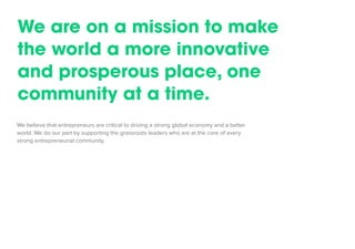 We believe that entrepreneurs are critical to driving a strong global economy and a better world. We do our part by supporting the grassroots leaders who are at the core of every strong entrepreneurial community. 
We are on a mission to make the world a more innovative and prosperous place, one community at a time.  
