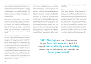 19 
ments can, however, encourage the creation of a physical hub by offering financial support, incentivizing private investment, and creating a positive zoning/planning environment. For example, 1871 Chicago was one of the first and largest tech hub spaces in the U.S. It created startup density in one building using a space heavily supported by the local government. 
Physical hubs not only provide a place for entrepreneurs to work, but also support mentors connecting with startups through programs, events, and meetups. iHub in Nairobi, Kenya provides a good example of the creation of a physical focal point for the community which is now growing rapidly, attracting investment, and encouraging young people to be entrepreneurs in an emerging market. 
When creating physical hubs, it is important to also keep in mind lessons learned from initiatives that have not turned out so well. Entrepreneurs from Berlin say that the government invests millions to support growth in entrepreneurship, yet it is not entirely effective: the government bought buildings by the airport, a part of the city that is not densely populated nor culturally attractive. The Hong Kong government invested heavily in Cyberport, a large space for entrepreneurs to rent cheap space and to work alongside other, like minded, entrepreneurs. However, Cyberport is relatively far from the city center and the project has not been able to attract enough entrepreneurs to make the space a success. 
Drive awareness through media | It is important for leaders to tell the story of the community and for entrepreneurs in the community to drive awareness and celebrate success. Through marketing and promotions, attracting more investors, and using convening powers to bring people together, governments can help create a positive environment for creating the necessary density of networks. By publicly touting entrepreneurial success, cities can attract even more talent—and, subsequently, more investment from Venture Capitalists and Angel investors. The Knight Foundation’s engaged communities strategy helps support the success of communities and promote engagement to increase entrepreneurship. The Knight Foundation in collaboration with The Atlantic’s “City Lab” kicked off “Startup City: Miami” a conference where Miami’s mayor, Philip Levine, highlighted Miami’s potential to become a tech startup hub. 
Policymakers can also boost awareness among highly skilled immigrants of the opportunities in a city or area. Immigration policy is determined at the national level, but local governments can raise awareness of the opportunities available to skilled immigrants. The U.S. National Bureau of Economic Research reports that “local leaders can take simpler steps to make their cities more attractive to immigrants (e.g., educating local employers about visa programs, providing online information about the city to immigrants), should they want to expand this input into their economy. Michael Bloomberg, for example, has been particularly vocal on skilled immigration topics and aggressive in his support of recruiting skilled immigrants to New York City.” 
1871 Chicago was one of the first and largest tech hub spaces in the U.S. It created startup density in one building using a space that is heavily supported by the local government.  