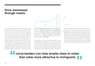 20 
It is important for leaders to tell the story of the 
community and for entrepreneurs in the commu-nity 
to drive awareness and celebrate success. 
Through marketing and promotions, attracting 
more investors, and using convening powers to 
bring people together, governments can help cre-ate 
a positive environment for creating the nec-essary 
density of networks. By publicly touting 
entrepreneurial success, cities can attract even 
more talent—and, subsequently, more investment 
from Venture Capitalists and Angel investors. The 
Knight Foundation’s engaged communities strate-gy 
helps support the success of communities and 
promote engagement to increase entrepreneur-ship. 
50 The Knight Foundation in collaboration 
with The Atlantic’s “City Lab” kicked off “Startup 
City: Miami” a conference where Miami’s mayor, 
Philip Levine, highlighted Miami’s potential to 
become a tech startup hub.51 
Policymakers can also boost awareness among 
highly skilled immigrants of the opportunities in 
a city or area. Immigration policy is determined at 
the national level, but local governments can raise 
awareness of the opportunities available to skilled 
immigrants. The U.S. National Bureau of Economic 
Drive awareness 
through media 
Research reports that “local leaders can take sim-pler 
steps to make their cities more attractive to 
immigrants (e.g., educating local employers about 
visa programs, providing online information about 
the city to immigrants), should they want to expand 
this input into their economy. Michael Bloomberg, 
for example, has been particularly vocal on skilled 
immigration topics and aggressive in his support 
of recruiting skilled immigrants to New York City.”52 
Local leaders can take simpler steps to make 
“ their cities more attractive to immigrants.” 
 