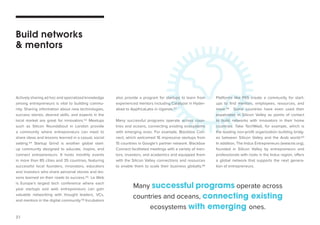 21 
Actively sharing ad hoc and specialized knowledge 
among entrepreneurs is vital to building commu-nity. 
Sharing information about new technologies, 
success stories, desired skills, and experts in the 
local market are great for innovators.53 Meetups 
such as Silicon Roundabout in London provide 
a community where entrepreneurs can meet to 
share ideas and lessons learned in a casual, social 
setting.54 Startup Grind is another global start-up 
community designed to educate, inspire, and 
connect entrepreneurs. It hosts monthly events 
in more than 85 cities and 35 countries, featuring 
successful local founders, innovators, educators 
and investors who share personal stories and les-sons 
learned on their roads to success.55 Le Web 
is Europe’s largest tech conference where each 
year startups and web entrepreneurs can gain 
valuable networking with thought leaders, VCs, 
and mentors in the digital community.56 Incubators 
also provide a program for startups to learn from 
experienced mentors including Catalyzer in Hyder-abad 
to AppfricaLabs in Uganda.57 
Many successful programs operate across coun-tries 
and oceans, connecting existing ecosystems 
with emerging ones. For example, Blackbox Con-nect, 
which welcomed 16 impressive startups from 
15 countries in Google’s partner network. Blackbox 
Connect facilitated meetings with a variety of men-tors, 
investors, and academics and equipped them 
with the Silicon Valley connections and resources 
to enable them to scale their business globally.58 
Build networks 
& mentors 
Platforms like F6S create a community for start-ups 
to find mentors, employees, resources, and 
more.59 Some countries have even used their 
expatriates in Silicon Valley as points of contact 
to build networks with innovators in their home 
countries. Take TechWadi, for example, which is 
the leading non-profit organization building bridg-es 
between Silicon Valley and the Arab world.60 
In addition, The Indus Entrepreneurs (www.tie.org), 
founded in Silicon Valley by entrepreneurs and 
professionals with roots in the Indus region, offers 
a global network that supports the next genera-tion 
of entrepreneurs. 
Many successful programs operate across 
countries and oceans, connecting existing 
ecosystems with emerging ones. 
 